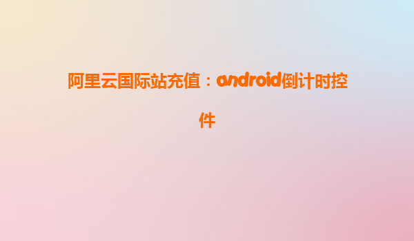 阿里云國際站充值：android倒計時控件